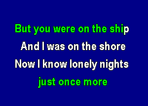 But you were on the ship
And I was on the shore

Now I know lonely nights

just once more
