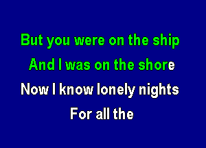But you were on the ship
And I was on the shore

Now I know lonely nights
For all the