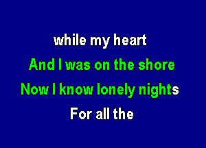 while my heart
And I was on the shore

Now I know lonely nights
For all the