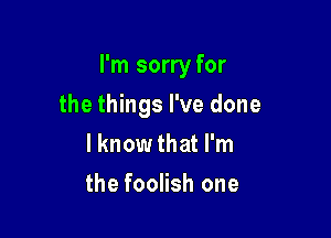 I'm sorry for

the things I've done
I know that I'm
the foolish one