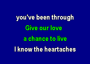 you've been through

Give our love
a chance to live
I know the heartaches