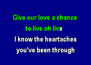 Give our love a chance
to live oh live
I know the heartaches

you've been through