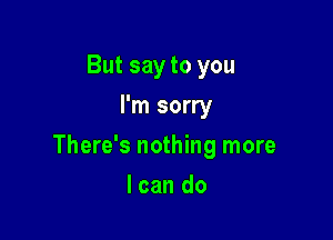 But say to you
I'm sorry

There's nothing more

I can do