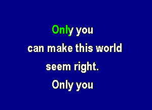 Only you
can make this world
seem right.

Only you