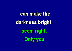 can make the
darkness bright.

seem right.

Only you