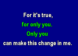 For it's true,
for only you.
Only you

can make this change in me.