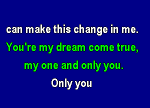 can make this change in me.

You're my dream come true,
my one and only you.
Only you