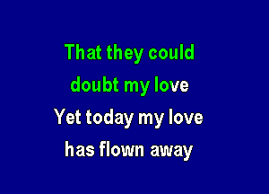 That they could
doubt my love

Yet today my love

has flown away