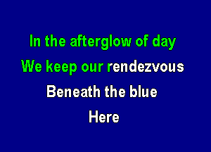In the afterglow of day

We keep our rendezvous
Beneath the blue
Here
