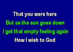 That you were here
But as the sun goes down

I get that empty feeling again
How I wish to God