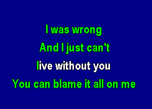 I was wrong
And ljust can't

live without you

You can blame it all on me