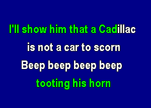 I'll show him that a Cadillac
is not a car to scorn

Beep beep beep beep

tooting his horn