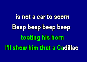 is not a car to scorn

Beep beep beep beep

tooting his horn
I'll show him that a Cadillac
