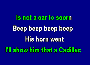 is not a car to scorn

Beep beep beep beep

His horn went
I'll show him that a Cadillac