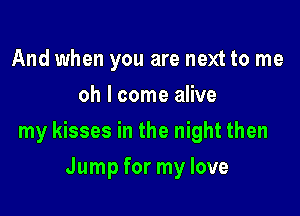And when you are next to me
oh I come alive

my kisses in the night then

Jump for my love