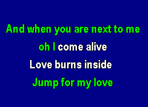 And when you are next to me
oh I come alive
Love burns inside

Jump for my love