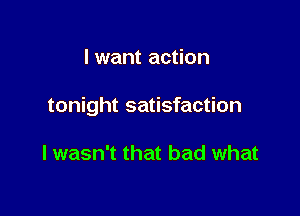 I want action

tonight satisfaction

I wasn't that bad what