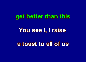 get better than this

You see I, I raise

a toast to all of us