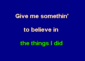 Give me somethin'

to believe in

the things I did