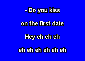 - Do you kiss

on the first date

Hey eh eh eh

eh eh eh eh eh eh