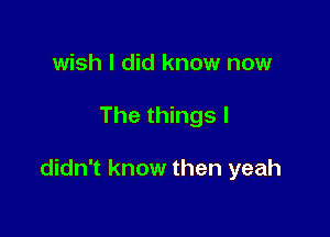wish I did know now

The things I

didn't know then yeah