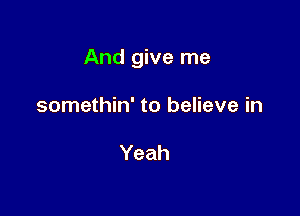 And give me

somethin' to believe in

Yeah