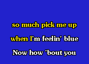 so much pick me up
when I'm feelin' blue

Now how 'bout you