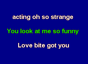 acting oh so strange

You look at me so funny

Love bite got you