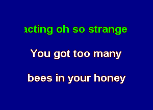 acting oh so strange

You got too many

bees in your honey