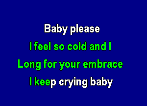 Baby please
lfeel so cold and I
Long for your embrace

I keep crying baby