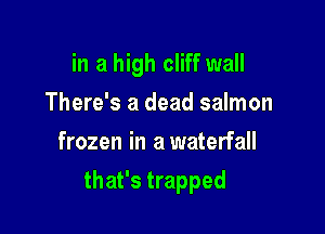 in a high cliff wall
There's a dead salmon
frozen in a waterfall

that's trapped