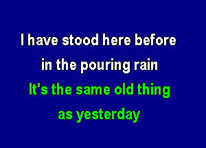 l have stood here before
in the pouring rain

It's the same old thing

as yesterday