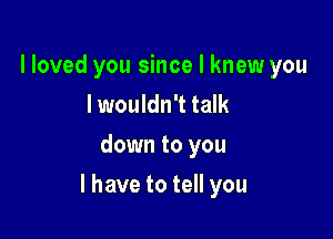 lloved you since I knew you
I wouldn't talk
downtoyou

l have to tell you