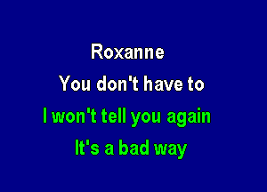 Roxanne
You don't have to

lwon't tell you again

It's a bad way