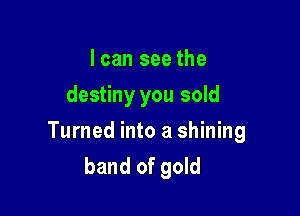I can see the
destiny you sold

Turned into a shining
band of gold
