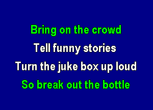Bring on the crowd
Tell funny stories

Turn the juke box up loud
80 break out the bottle