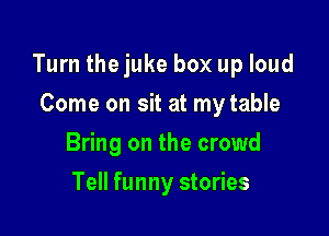 Turn thejuke box up loud

Come on sit at my table
Bring on the crowd
Tell funny stories