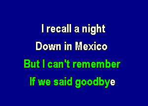 I recall a night
Down in Mexico
But I can't remember

If we said goodbye