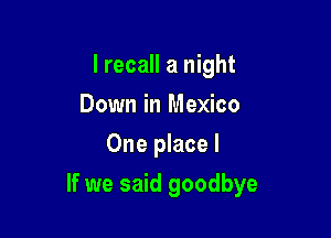 I recall a night
Down in Mexico
One place I

If we said goodbye