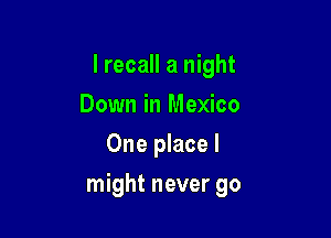 I recall a night
Down in Mexico
One place I

might never go