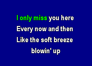 I only miss you here
Every now and then
Like the soft breeze

blowin' up