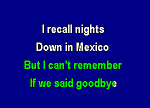 I recall nights
Down in Mexico
But I can't remember

If we said goodbye