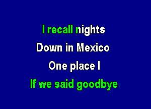 I recall nights
Down in Mexico
One place I

If we said goodbye