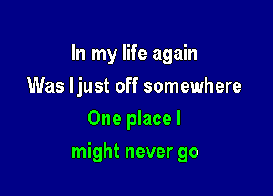 In my life again
Was ljust off somewhere
One place I

might never go