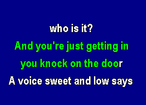 who is it?
And you're just getting in
you knock on the door

A voice sweet and low says