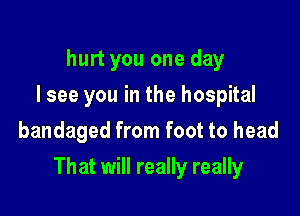 hurt you one day
I see you in the hospital
bandaged from foot to head

That will really really