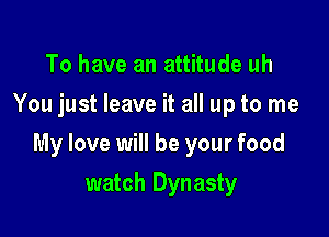 To have an attitude uh
You just leave it all up to me

My love will be your food

watch Dynasty