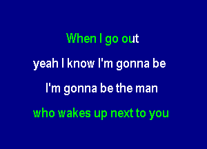 When I go out
yeah I know I'm gonna be

I'm gonna bethe man

who wakes up next to you