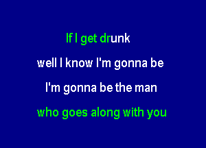 Ifl get drunk
well I know I'm gonna be

I'm gonna bethe man

who goes along with you