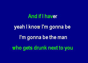 And ifl haver
yeah I know I'm gonna be

I'm gonna bethe man

who gets drunk next to you